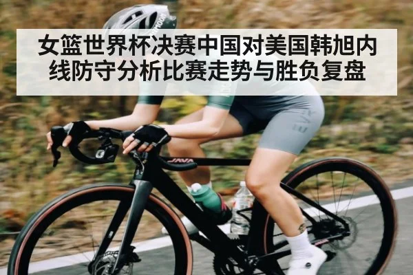女篮世界杯决赛中国对美国韩旭内线防守分析比赛走势与胜负复盘