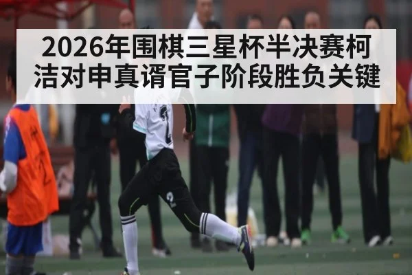 2026年围棋三星杯半决赛柯洁对申真谞官子阶段胜负关键